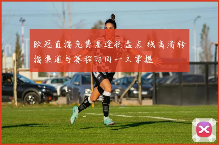 欧冠直播免费看途径盘点 线高清转播渠道与赛程时间一文掌握