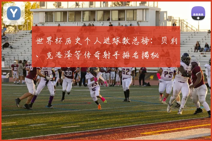 世界杯历史个人进球数总榜：贝利、克洛泽等传奇射手排名揭秘