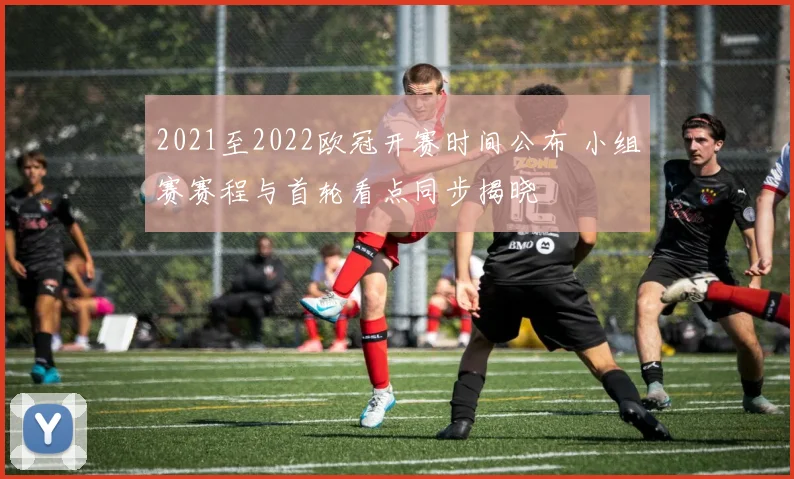 2021至2022欧冠开赛时间公布 小组赛赛程与首轮看点同步揭晓