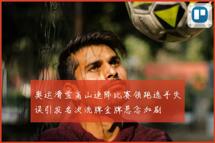 奥运滑雪高山速降比赛领跑选手失误引发名次洗牌金牌悬念加剧