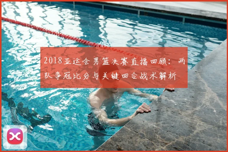 2018亚运会男篮决赛直播回顾：两队争冠比分与关键回合战术解析