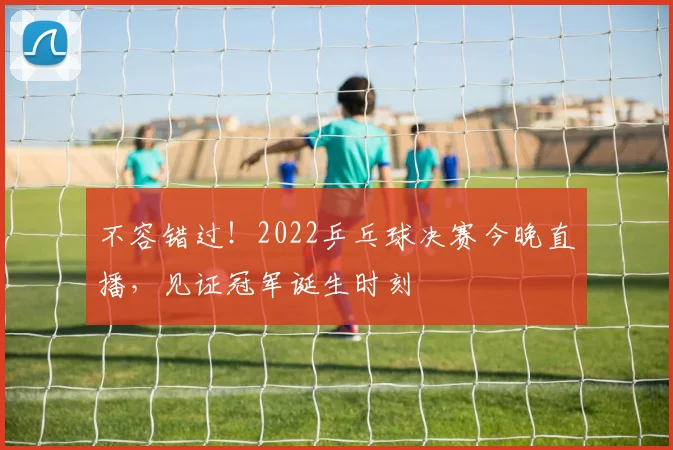 不容错过！2022乒乓球决赛今晚直播，见证冠军诞生时刻