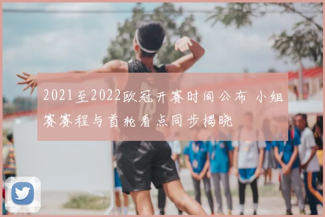 2021至2022欧冠开赛时间公布 小组赛赛程与首轮看点同步揭晓