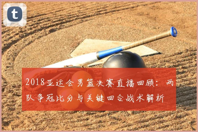 2018亚运会男篮决赛直播回顾：两队争冠比分与关键回合战术解析