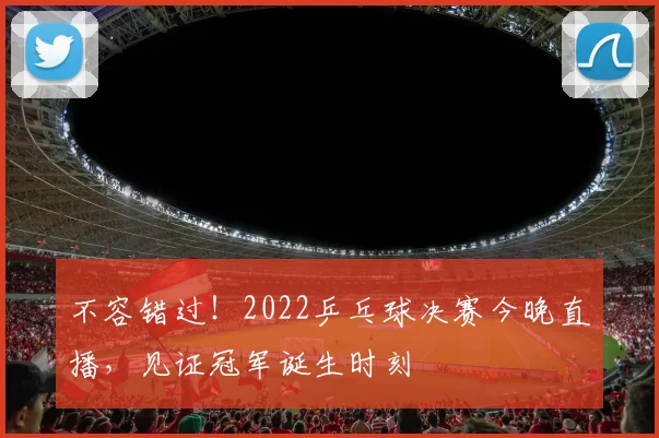 不容错过！2022乒乓球决赛今晚直播，见证冠军诞生时刻